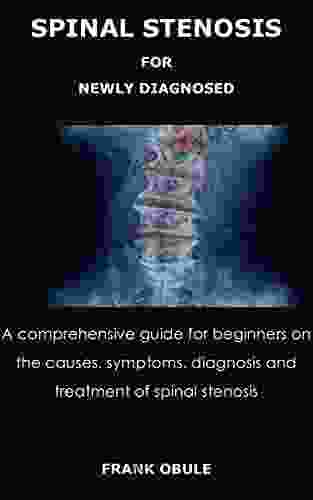 SPINAL STENOSIS FOR NEWLY DIAGNOSED: A Comprehensive Guide For Beginners On The Causes Symptoms Diagnosis And Treatment Of Spinal Stenosis