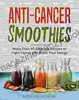 Anti Cancer Smoothies: More Than 90 Delicious Recipes To Fight Cancer And Boost Your Energy