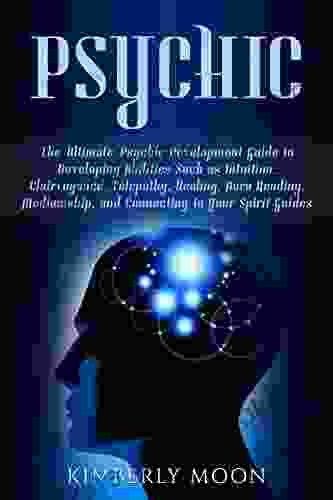 Psychic: The Ultimate Psychic Development Guide To Developing Abilities Such As Intuition Clairvoyance Telepathy Healing Aura Reading Mediumship And Connecting To Your Spirit Guides