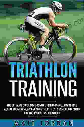 Triathlon Training: The Ultimate Guide For Boosting Performance Improving Mental Toughness And Gaining The Perfect Physical Condition For Your Very First Triathlon